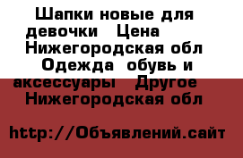 Шапки новые для  девочки › Цена ­ 300 - Нижегородская обл. Одежда, обувь и аксессуары » Другое   . Нижегородская обл.